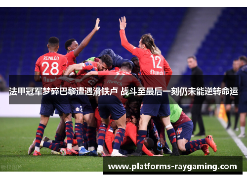 法甲冠军梦碎巴黎遭遇滑铁卢 战斗至最后一刻仍未能逆转命运