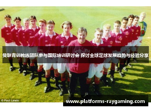 曼联青训教练团队参与国际培训研讨会 探讨全球足球发展趋势与经验分享