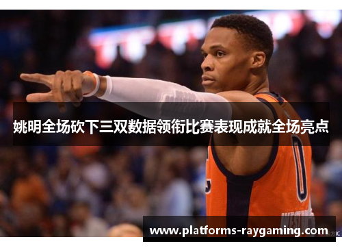 姚明全场砍下三双数据领衔比赛表现成就全场亮点 姚明全场砍下三双数据领衔比赛表现成就全场亮点