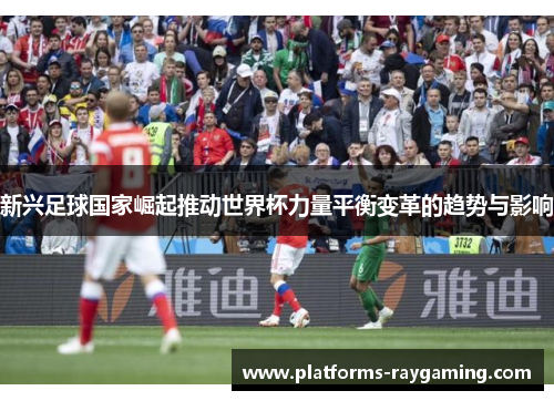 新兴足球国家崛起推动世界杯力量平衡变革的趋势与影响 新兴足球国家崛起推动世界杯力量平衡变革的趋势与影响