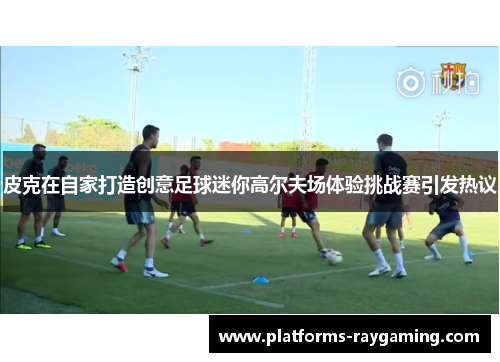 皮克在自家打造创意足球迷你高尔夫场体验挑战赛引发热议