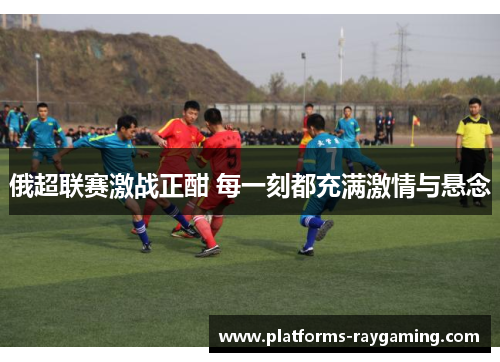 俄超联赛激战正酣 每一刻都充满激情与悬念