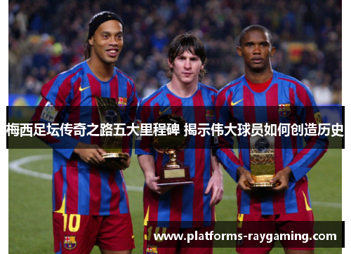 梅西足坛传奇之路五大里程碑 揭示伟大球员如何创造历史