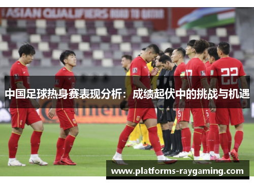 中国足球热身赛表现分析:成绩起伏中的挑战与机遇 中国足球热身赛表现分析:成绩起伏中的挑战与机遇
