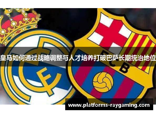 皇马如何通过战略调整与人才培养打破巴萨长期统治地位