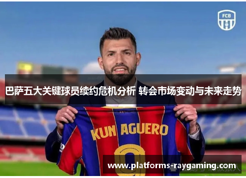 巴萨五大关键球员续约危机分析 转会市场变动与未来走势