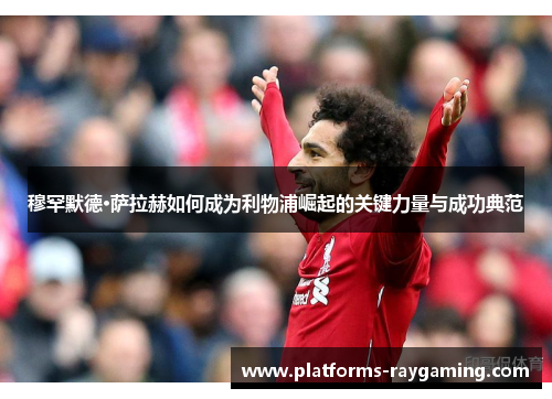 穆罕默德·萨拉赫如何成为利物浦崛起的关键力量与成功典范