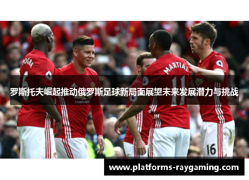 罗斯托夫崛起推动俄罗斯足球新局面展望未来发展潜力与挑战