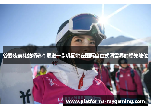 谷爱凌崇礼站精彩夺冠进一步巩固她在国际自由式滑雪界的领先地位