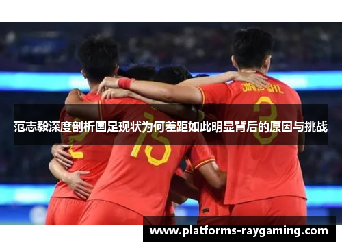 范志毅深度剖析国足现状为何差距如此明显背后的原因与挑战