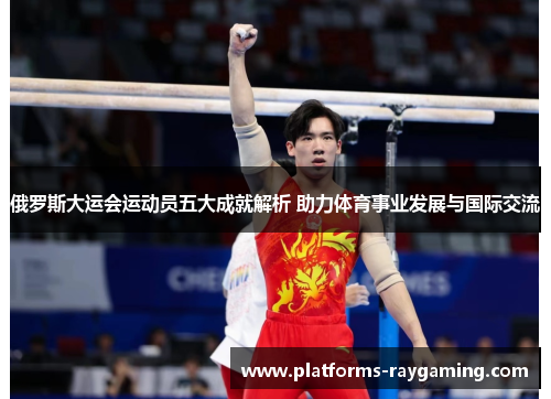 俄罗斯大运会运动员五大成就解析 助力体育事业发展与国际交流