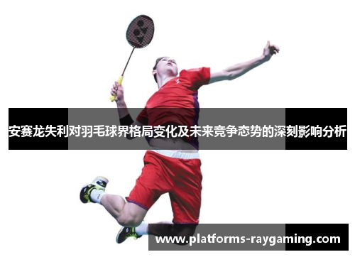 安赛龙失利对羽毛球界格局变化及未来竞争态势的深刻影响分析