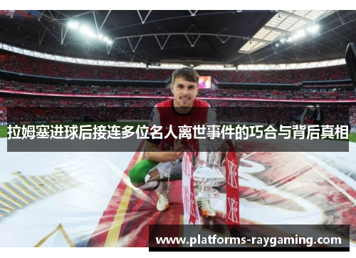 拉姆塞进球后接连多位名人离世事件的巧合与背后真相