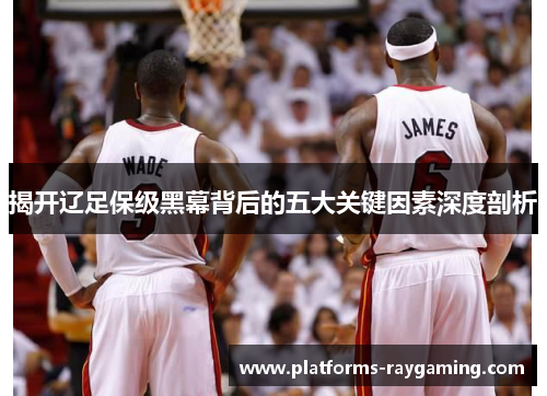 揭开辽足保级黑幕背后的五大关键因素深度剖析