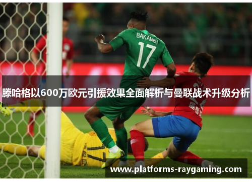 滕哈格以600万欧元引援效果全面解析与曼联战术升级分析 滕哈格以600万欧元引援效果全面解析与曼联战术升级分析