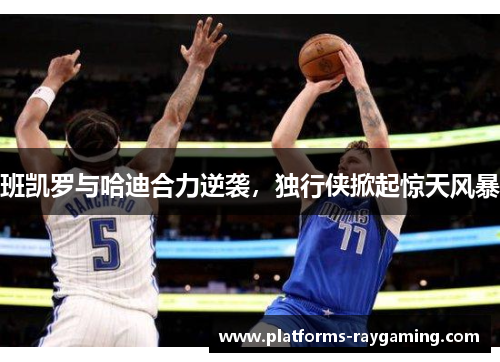 班凯罗与哈迪合力逆袭,独行侠掀起惊天风暴 班凯罗与哈迪合力逆袭,独行侠掀起惊天风暴