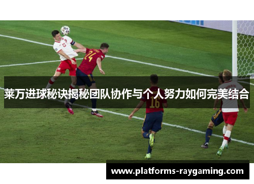 莱万进球秘诀揭秘团队协作与个人努力如何完美结合 莱万进球秘诀揭秘团队协作与个人努力如何完美结合