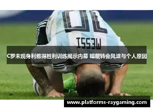 C罗未现身利雅得胜利训练揭示内幕 暗藏转会风波与个人原因
