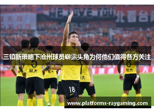 三镇新策略下沧州球员崭露头角为何他们值得各方关注