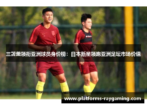 三笘薰领衔亚洲球员身价榜:日本新星领跑亚洲足坛市场价值 三笘薰领衔亚洲球员身价榜:日本新星领跑亚洲足坛市场价值