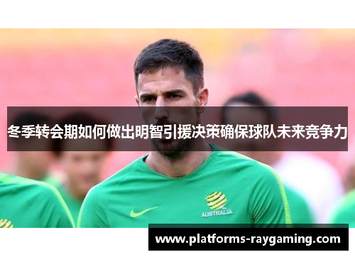 冬季转会期如何做出明智引援决策确保球队未来竞争力 冬季转会期如何做出明智引援决策确保球队未来竞争力