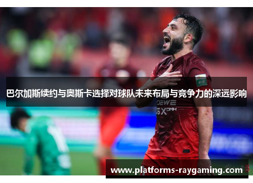 巴尔加斯续约与奥斯卡选择对球队未来布局与竞争力的深远影响 巴尔加斯续约与奥斯卡选择对球队未来布局与竞争力的深远影响