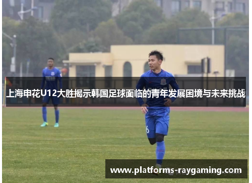 上海申花U12大胜揭示韩国足球面临的青年发展困境与未来挑战
