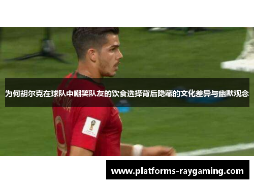 为何胡尔克在球队中嘲笑队友的饮食选择背后隐藏的文化差异与幽默观念 为何胡尔克在球队中嘲笑队友的饮食选择背后隐藏的文化差异与幽默观念
