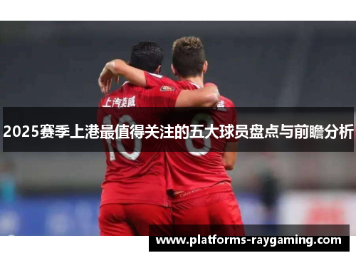 2025赛季上港最值得关注的五大球员盘点与前瞻分析