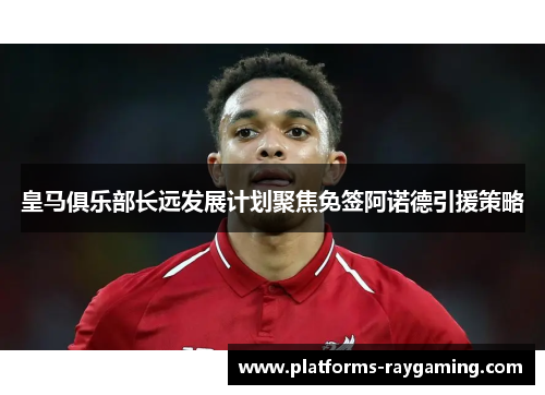 皇马俱乐部长远发展计划聚焦免签阿诺德引援策略