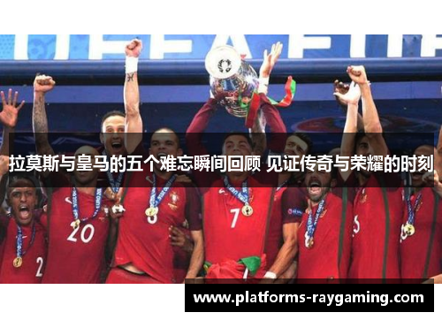 拉莫斯与皇马的五个难忘瞬间回顾 见证传奇与荣耀的时刻