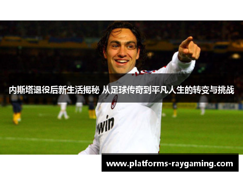 内斯塔退役后新生活揭秘 从足球传奇到平凡人生的转变与挑战 内斯塔退役后新生活揭秘 从足球传奇到平凡人生的转变与挑战