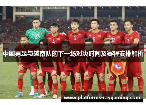 中国男足与越南队的下一场对决时间及赛程安排解析