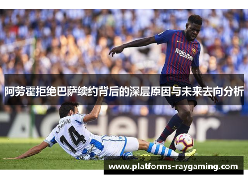阿劳霍拒绝巴萨续约背后的深层原因与未来去向分析