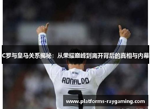 C罗与皇马关系揭秘：从荣耀巅峰到离开背后的真相与内幕