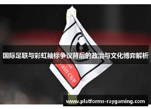 国际足联与彩虹袖标争议背后的政治与文化博弈解析