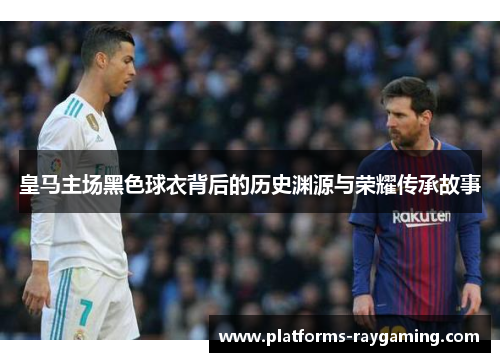 皇马主场黑色球衣背后的历史渊源与荣耀传承故事 皇马主场黑色球衣背后的历史渊源与荣耀传承故事