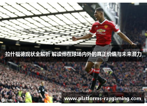 拉什福德现状全解析 解读他在球场内外的真正价值与未来潜力