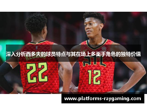 深入分析西多夫的球员特点与其在场上多面手角色的独特价值