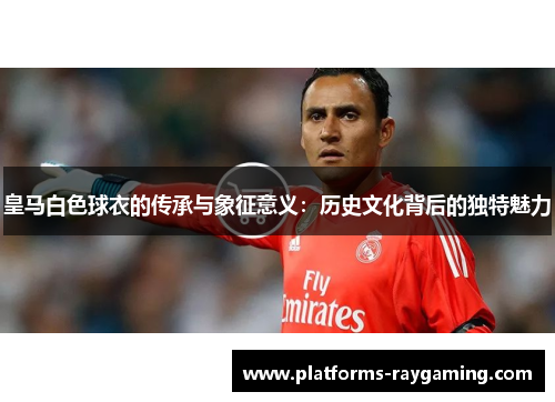 皇马白色球衣的传承与象征意义：历史文化背后的独特魅力