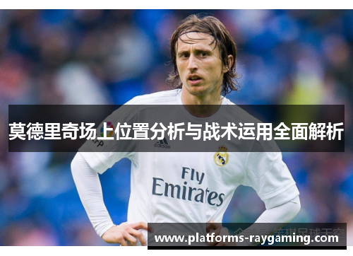 莫德里奇场上位置分析与战术运用全面解析 莫德里奇场上位置分析与战术运用全面解析