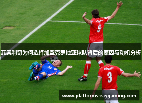 菲奥利奇为何选择加盟克罗地亚球队背后的原因与动机分析