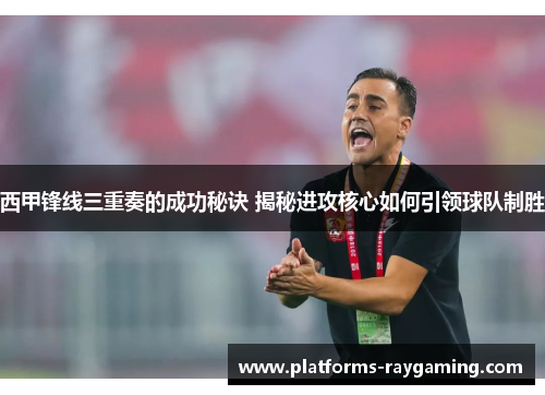 西甲锋线三重奏的成功秘诀 揭秘进攻核心如何引领球队制胜