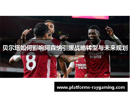 贝尔塔如何影响阿森纳引援战略转型与未来规划