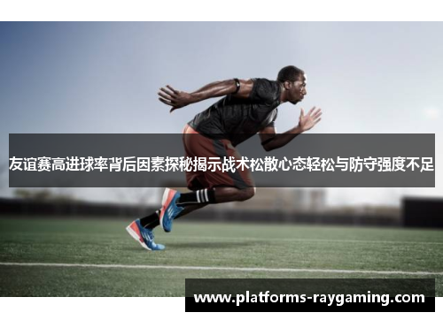 友谊赛高进球率背后因素探秘揭示战术松散心态轻松与防守强度不足