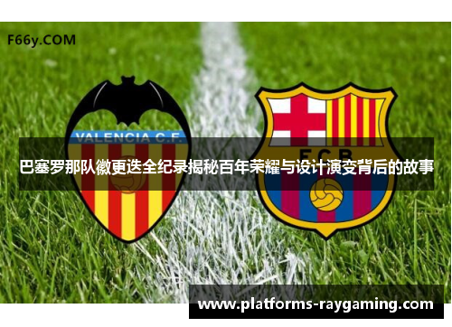 巴塞罗那队徽更迭全纪录揭秘百年荣耀与设计演变背后的故事 巴塞罗那队徽更迭全纪录揭秘百年荣耀与设计演变背后的故事