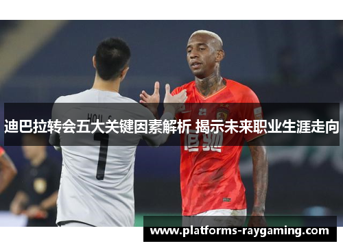 迪巴拉转会五大关键因素解析 揭示未来职业生涯走向