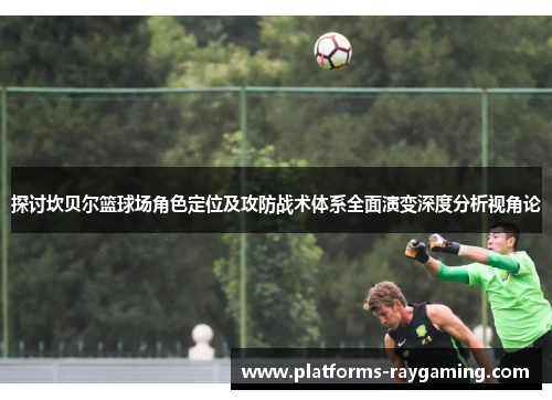 探讨坎贝尔篮球场角色定位及攻防战术体系全面演变深度分析视角论