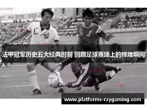 法甲冠军历史五大经典时刻 回顾足球赛场上的辉煌瞬间